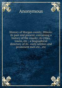 History of Morgan county, Illinois: its past and present, containing a history of the county; its cities, towns, etc.; a biographical directory of its . early settlers and prominent men etc., etc.