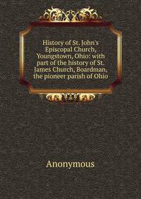History of St. John's Episcopal Church, Youngstown, Ohio: with part of the history of St. James Church, Boardman, the pioneer parish of Ohio