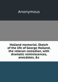 Holland memorial. Sketch of the life of George Holland, the veteran comedian, with dramatic reminiscences, anecdotes, &amp;c.