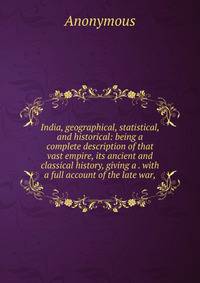 India, geographical, statistical, and historical: being a complete description of that vast empire, its ancient and classical history, giving a . with a full account of the late war,