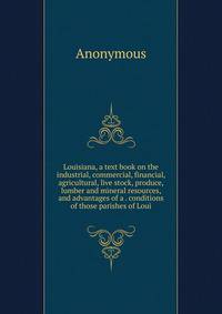 Louisiana, a text book on the industrial, commercial, financial, agricultural, live stock, produce, lumber and mineral resources, and advantages of a . conditions of those parishes of Loui