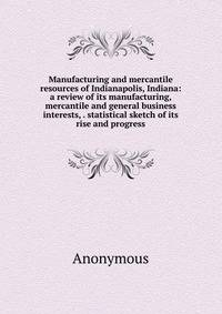 Manufacturing and mercantile resources of Indianapolis, Indiana: a review of its manufacturing, mercantile and general business interests, . statistical sketch of its rise and progress