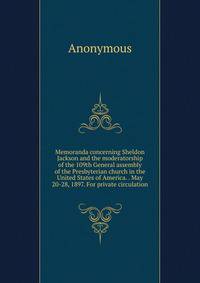 Memoranda concerning Sheldon Jackson and the moderatorship of the 109th General assembly of the Presbyterian church in the United States of America. . May 20-28, 1897. For private circulation