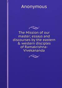 The Mission of our master; essays and discourses by the eastern &amp; western disciples of Ramakrishna-Vivekananda