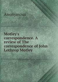 Motley's correspondence. A review of The correspondence of John Lothrop Motley
