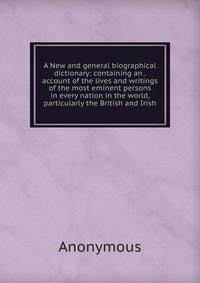 A New and general biographical dictionary: containing an . account of the lives and writings of the most eminent persons in every nation in the world, particularly the British and Irish
