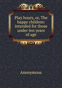 Play hours, or, The happy children: intended for those under ten years of age