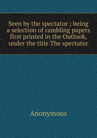 Seen by the spectator ; being a selection of rambling papers first printed in the Outlook, under the title The spectator