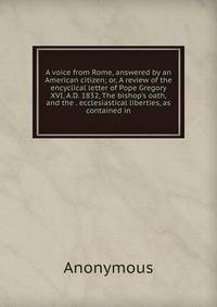 A voice from Rome, answered by an American citizen; or, A review of the encyclical letter of Pope Gregory XVI, A.D. 1832, The bishop's oath, and the . ecclesiastical liberties, as contained in
