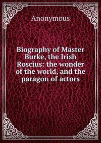 Biography of Master Burke, the Irish Roscius: the wonder of the world, and the paragon of actors