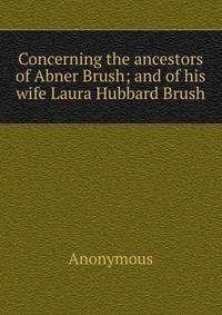 Concerning the ancestors of Abner Brush; and of his wife Laura Hubbard Brush