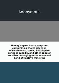 Hooley's opera house songster: containing a choice selection of sentimental, comic, &amp; Ethiopian songs as sung by . and other popular vocalists belonging to the renowned band of Hooley's minstrels