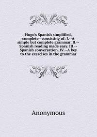 Hugo's Spanish simplified, complete--consisting of: I.--A simple but complete grammar. II.--Spanish reading made easy. III.--Spanish conversation. IV.--A key to the exercises in the grammar
