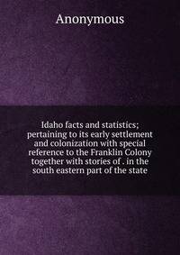 Idaho facts and statistics; pertaining to its early settlement and colonization with special reference to the Franklin Colony together with stories of . in the south eastern part of the state