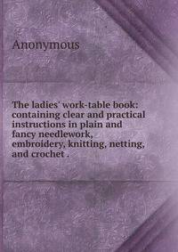 The ladies' work-table book: containing clear and practical instructions in plain and fancy needlework, embroidery, knitting, netting, and crochet . .