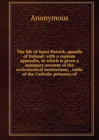 The life of Saint Patrick, apostle of Ireland: with a copious appendix, in which is given a summary account of the ecclesiastical institutions, . table of the Catholic primates of