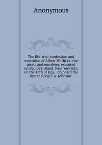 The life-trial-confession and execution of Albert W. Hicks: the pirate and murderer, executed on Bedloe's island, New York Bay, on the 13th of July, . on board the oyster sloop E.A. Johnson .