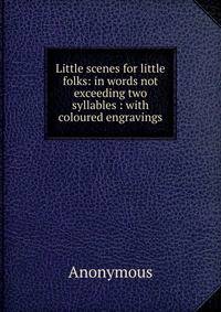 Little scenes for little folks: in words not exceeding two syllables : with coloured engravings