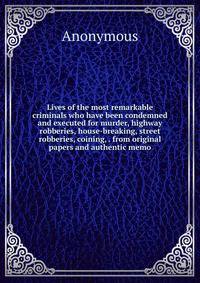 Lives of the most remarkable criminals who have been condemned and executed for murder, highway robberies, house-breaking, street robberies, coining, . from original papers and authentic memo