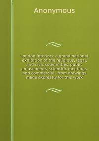 London interiors: a grand national exhibition of the religious, regal, and civic solemnities, public amusements, scientific meetings, and commercial . from drawings made expressly for this work