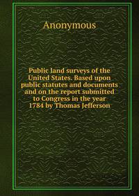 Public land surveys of the United States. Based upon public statutes and documents and on the report submitted to Congress in the year 1784 by Thomas Jefferson