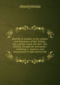 Real life in London: or the rambles and adventures of Bob Tallyho, Esq. and his cousin, the Hon. Tom Dashall, through the metropolis : exhibiting a . manners, and amusements in high and low life