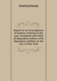 Report of an investigation of matters relating to the care, treatment and relief of dependent widows with dependent children in the City of New York