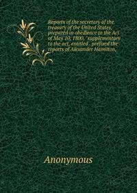 Reports of the secretary of the treasury of the United States, prepared in obedience to the Act of May 10, 1800, "supplementary to the act, entitled . prefixed the reports of Alexander Hamilton,