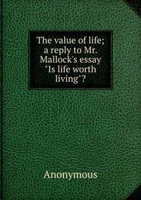 The value of life; a reply to Mr. Mallock's essay "Is life worth living"?