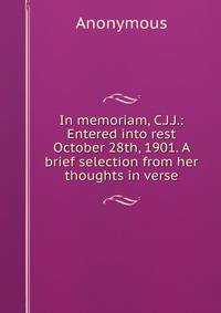 In memoriam, C.J.J.: Entered into rest October 28th, 1901. A brief selection from her thoughts in verse