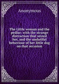 The Little woman and the pedlar: with the strange distraction that seized her, and the undutiful behaviour of her little dog on that occasion