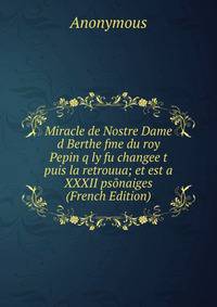 Miracle de Nostre Dame d Berthe fme du roy Pepin q ly fu changee t puis la retrouua; et est a XXXII psonaiges (French Edition)