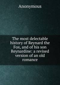 The most delectable history of Reynard the Fox, and of his son Reynardine: a revised version of an old romance