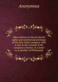 Observations on the territorial rights and commercial privileges of the East India company: with a view to the renewal of the company's charter, in a letter to a member of Parliament