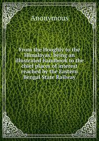 From the Hooghly to the Himalayas: being an illustrated handbook to the chief places of interest reached by the Eastern Bengal State Railway