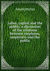 Labor, capital and the public; a discussion of the relations between employes, employers and the public