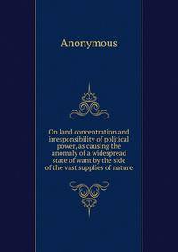 On land concentration and irresponsibility of political power, as causing the anomaly of a widespread state of want by the side of the vast supplies of nature