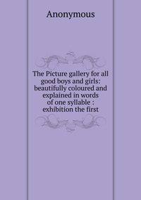 The Picture gallery for all good boys and girls: beautifully coloured and explained in words of one syllable : exhibition the first