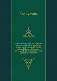 Protestors vindicated, or, A just and necessary defence of protesting against the withdrawal from the national Church of Scotland: on account of her many gross and continued defections
