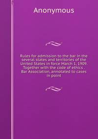 Rules for admission to the bar in the several states and territories of the United States in force March 1, 1909. Together with the code of ethics . Bar Association, annotated to cases in point
