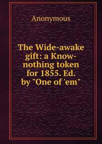 The Wide-awake gift: a Know-nothing token for 1855. Ed. by "One of 'em"