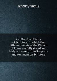 A collection of texts of Scripture, in which the different tenets of the Church of Rome are fully stated and fairly answered, from Scripture and comment on Scripture