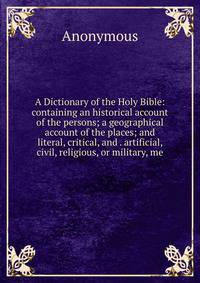 A Dictionary of the Holy Bible: containing an historical account of the persons; a geographical account of the places; and literal, critical, and . artificial, civil, religious, or military, me