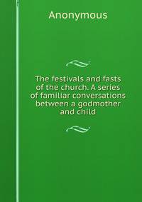 The festivals and fasts of the church. A series of familiar conversations between a godmother and child
