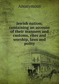 Jewish nation; containing an account of their manners and customs, rites and worship, laws and polity