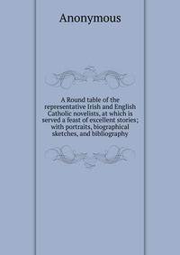 A Round table of the representative Irish and English Catholic novelists, at which is served a feast of excellent stories; with portraits, biographical sketches, and bibliography