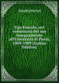 Ugo Foscolo, nel centenario del suo insegnamento all'Universit? di Pavia, 1809-1909 (Italian Edition)