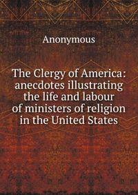 The Clergy of America: anecdotes illustrating the life and labour of ministers of religion in the United States