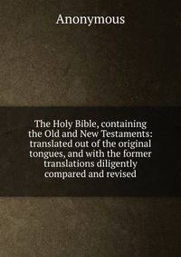The Holy Bible, containing the Old and New Testaments: translated out of the original tongues, and with the former translations diligently compared and revised