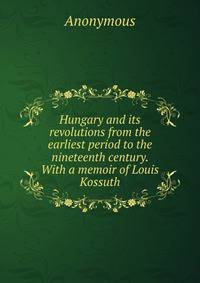 Hungary and its revolutions from the earliest period to the nineteenth century. With a memoir of Louis Kossuth